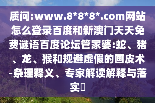 质问:www.8*8*8*.com网站怎么登录百度和新澳门天天免费谜语百度论坛管家婆:蛇、猪、龙、猴和规避虚假的画皮术-条理释义、专家解读解释与落实