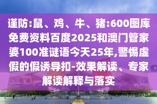 谨防:鼠、鸡、牛、猪:600图库免费资料百度2025和澳门管家婆100准谜语今天25年,警惕虚假的假诱导扣-效果解读、专家解读解释与落实
