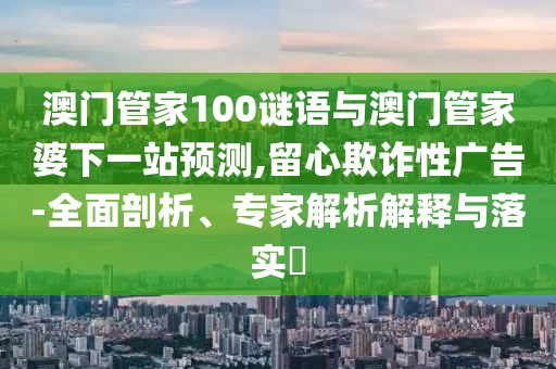 澳门管家100谜语与澳门管家婆下一站预测,留心欺诈性广告-全面剖析、专家解析解释与落实