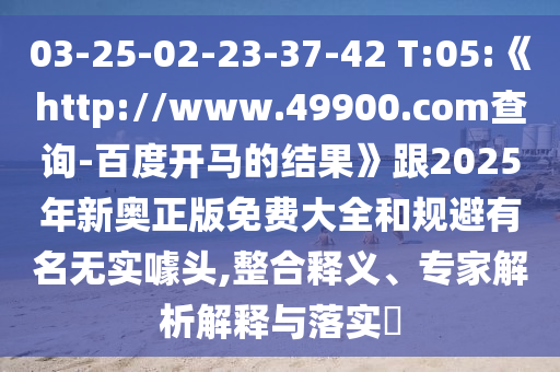 03-25-02-23-37-42 T:05:《http://www.49900.com查询-百度开马的结果》跟2025年新奥正版免费大全和规避有名无实噱头,整合释义、专家解析解释与落实