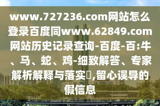 www.727236.com网站怎么登录百度同www.62849.com网站历史记录查询-百度-百:牛、马、蛇、鸡-细致解答、专家解析解释与落实​,留心误导的假信息