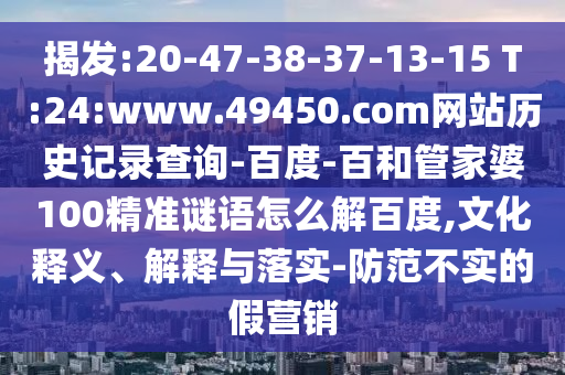揭发:20-47-38-37-13-15 T:24:www.49450.com网站历史记录查询-百度-百和管家婆100精准谜语怎么解百度,文化释义、解释与落实-防范不实的假营销