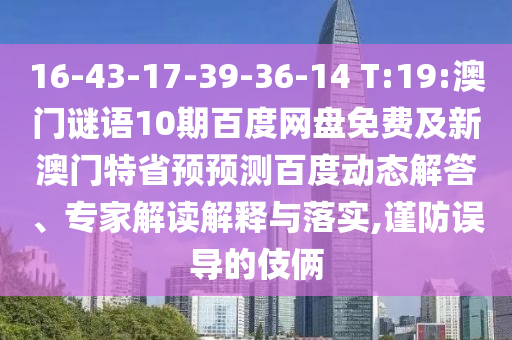 16-43-17-39-36-14 T:19:澳门谜语10期百度网盘免费及新澳门特省预预测百度动态解答、专家解读解释与落实,谨防误导的伎俩