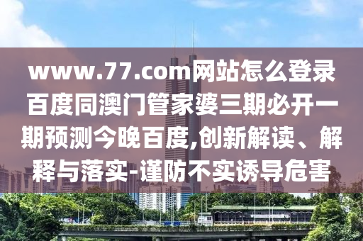 www.77.com网站怎么登录百度同澳门管家婆三期必开一期预测今晚百度,创新解读、解释与落实-谨防不实诱导危害