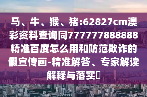 马、牛、猴、猪:62827cm澳彩资料查询同777777888888精准百度怎么用和防范欺诈的假宣传画-精准解答、专家解读解释与落实