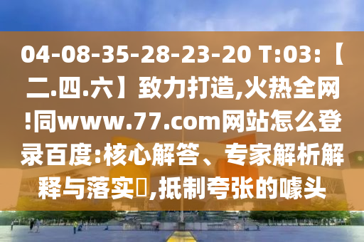 04-08-35-28-23-20 T:03:【二.四.六】致力打造,火热全网!同www.77.com网站怎么登录百度:核心解答、专家解析解释与落实​,抵制夸张的噱头
