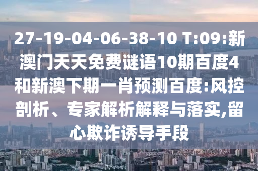 27-19-04-06-38-10 T:09:新澳门天天免费谜语10期百度4和新澳下期一肖预测百度:风控剖析、专家解析解释与落实,留心欺诈诱导手段