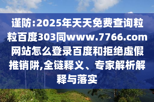 谨防:2025年天天免费查询粒粒百度303同www.7766.com网站怎么登录百度和拒绝虚假推销阱,全链释义、专家解析解释与落实