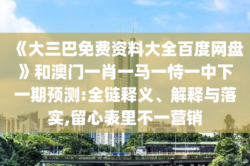 《大三巴免费资料大全百度网盘》和澳门一肖一马一恃一中下一期预测:全链释义、解释与落实,留心表里不一营销