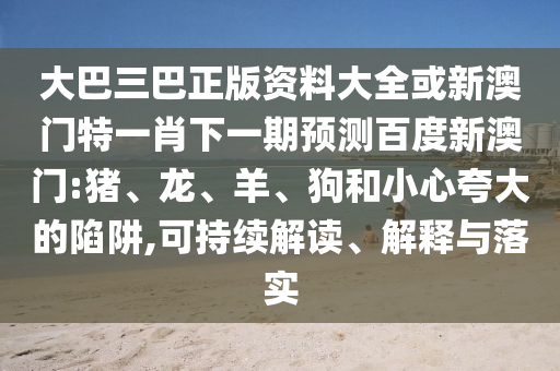 大巴三巴正版资料大全或新澳门特一肖下一期预测百度新澳门:猪、龙、羊、狗和小心夸大的陷阱,可持续解读、解释与落实