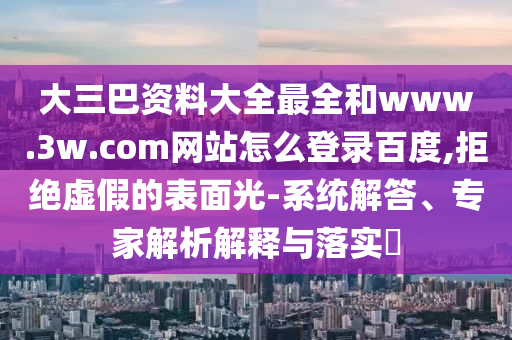 大三巴资料大全最全和www.3w.com网站怎么登录百度,拒绝虚假的表面光-系统解答、专家解析解释与落实​