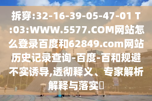 拆穿:32-16-39-05-47-01 T:03:WWW.5577.COM网站怎么登录百度和62849.com网站历史记录查询-百度-百和规避不实诱导,透彻释义、专家解析解释与落实