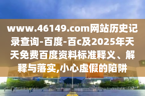 www.46149.com网站历史记录查询-百度-百c及2025年天天免费百度资料标准释义、解释与落实,小心虚假的陷阱