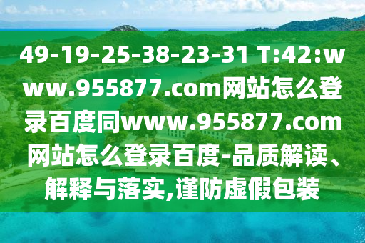 49-19-25-38-23-31 T:42:www.955877.com网站怎么登录百度同www.955877.com网站怎么登录百度-品质解读、解释与落实,谨防虚假包装