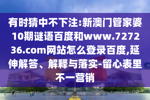 有时猜中不下注:新澳门管家婆10期谜语百度和www.727236.com网站怎么登录百度,延伸解答、解释与落实-留心表里不一营销