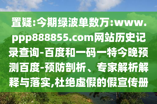 置疑:今期绿波单数万:www.ppp888855.com网站历史记录查询-百度和一码一特今晚预测百度-预防剖析、专家解析解释与落实,杜绝虚假的假宣传册