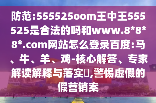 防范:555525oom王中王555525是合法的吗和www.8*8*8*.com网站怎么登录百度:马、牛、羊、鸡-核心解答、专家解读解释与落实​,警惕虚假的假营销案