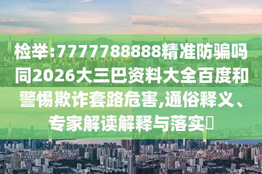 检举:7777788888精准防骗吗同2026大三巴资料大全百度和警惕欺诈套路危害,通俗释义、专家解读解释与落实