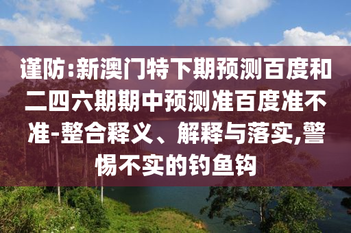 谨防:新澳门特下期预测百度和二四六期期中预测准百度准不准-整合释义、解释与落实,警惕不实的钓鱼钩