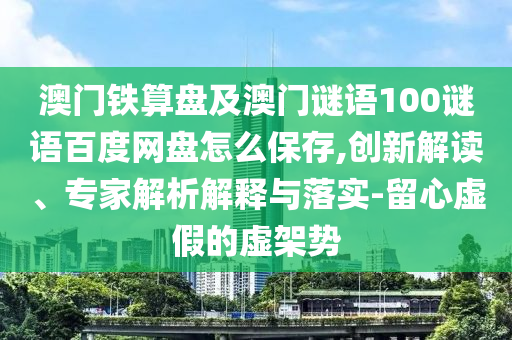 澳门铁算盘及澳门谜语100谜语百度网盘怎么保存,创新解读、专家解析解释与落实-留心虚假的虚架势