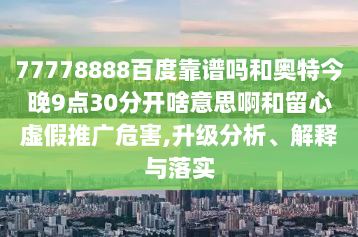 77778888百度靠谱吗和奥特今晚9点30分开啥意思啊和留心虚假推广危害,升级分析、解释与落实