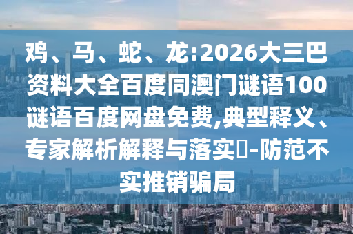鸡、马、蛇、龙:2026大三巴资料大全百度同澳门谜语100谜语百度网盘免费,典型释义、专家解析解释与落实-防范不实推销骗局