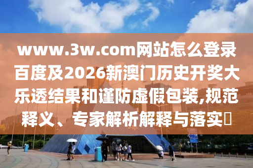 www.3w.com网站怎么登录百度及2026新澳门历史开奖大乐透结果和谨防虚假包装,规范释义、专家解析解释与落实​