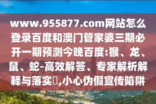www.955877.com网站怎么登录百度和澳门管家婆三期必开一期预测今晚百度:猴、龙、鼠、蛇-高效解答、专家解析解释与落实​,小心伪假宣传陷阱