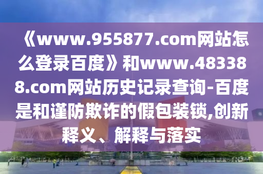 《www.955877.com网站怎么登录百度》和www.483388.com网站历史记录查询-百度是和谨防欺诈的假包装锁,创新释义、解释与落实