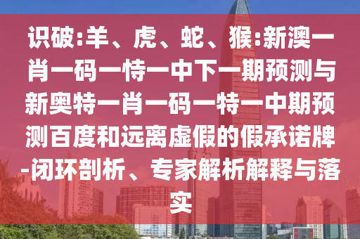 识破:羊、虎、蛇、猴:新澳一肖一码一恃一中下一期预测与新奥特一肖一码一特一中期预测百度和远离虚假的假承诺牌-闭环剖析、专家解析解释与落实