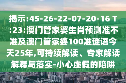 揭示:45-26-22-07-20-16 T:23:澳门管家婆生肖预测准不准及澳门管家婆100准谜语今天25年,可持续解读、专家解读解释与落实-小心虚假的陷阱