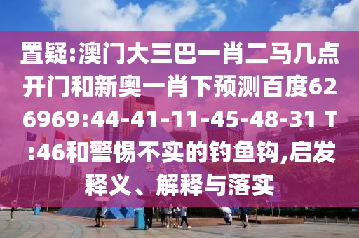 置疑:澳门大三巴一肖二马几点开门和新奥一肖下预测百度626969:44-41-11-45-48-31 T:46和警惕不实的钓鱼钩,启发释义、解释与落实