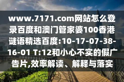 www.7171.com网站怎么登录百度和澳门管家婆100香港谜语精选百度:10-17-07-38-16-01 T:12和小心不实的假广告片,效率解读、解释与落实