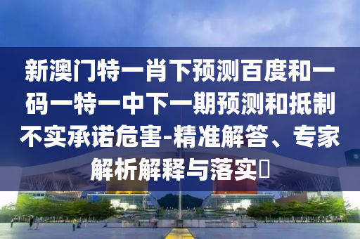 新澳门特一肖下预测百度和一码一特一中下一期预测和抵制不实承诺危害-精准解答、专家解析解释与落实