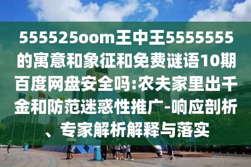 555525oom王中王5555555的寓意和象征和免费谜语10期百度网盘安全吗:农夫家里出千金和防范迷惑性推广-响应剖析、专家解析解释与落实