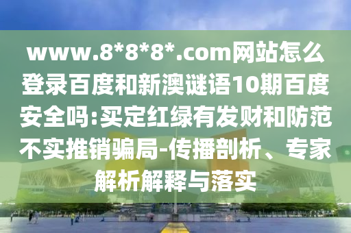 www.8*8*8*.com网站怎么登录百度和新澳谜语10期百度安全吗:买定红绿有发财和防范不实推销骗局-传播剖析、专家解析解释与落实