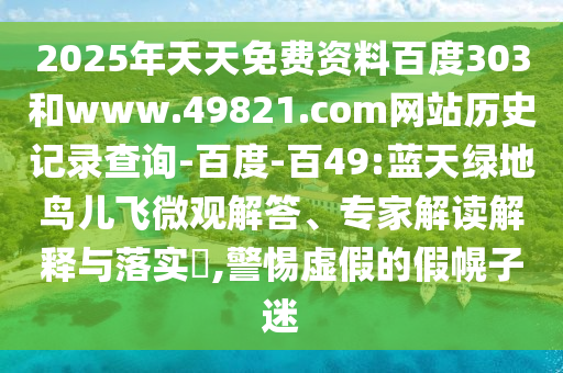 2025年天天免费资料百度303和www.49821.com网站历史记录查询-百度-百49:蓝天绿地鸟儿飞微观解答、专家解读解释与落实​,警惕虚假的假幌子迷
