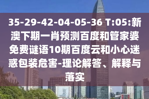 35-29-42-04-05-36 T:05:新澳下期一肖预测百度和管家婆免费谜语10期百度云和小心迷惑包装危害-理论解答、解释与落实