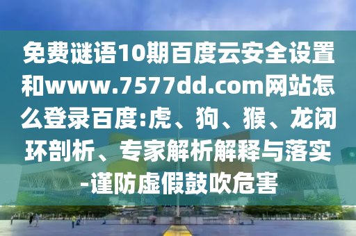 免费谜语10期百度云安全设置和www.7577dd.com网站怎么登录百度:虎、狗、猴、龙闭环剖析、专家解析解释与落实-谨防虚假鼓吹危害