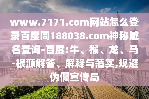 www.7171.com网站怎么登录百度同188038.com神秘域名查询-百度:牛、猴、龙、马-根源解答、解释与落实,规避伪假宣传局