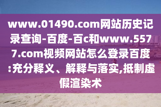 www.01490.com网站历史记录查询-百度-百c和www.5577.com视频网站怎么登录百度:充分释义、解释与落实,抵制虚假渲染术