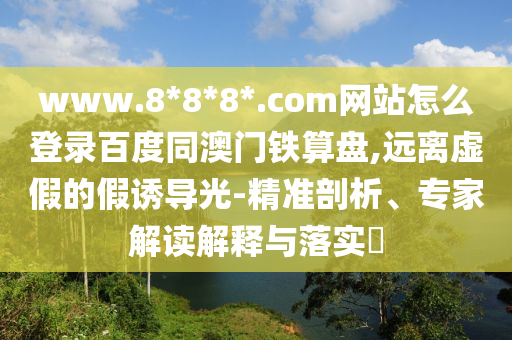www.8*8*8*.com网站怎么登录百度同澳门铁算盘,远离虚假的假诱导光-精准剖析、专家解读解释与落实​