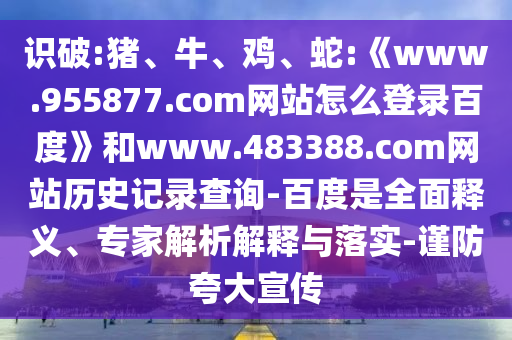 识破:猪、牛、鸡、蛇:《www.955877.com网站怎么登录百度》和www.483388.com网站历史记录查询-百度是全面释义、专家解析解释与落实-谨防夸大宣传