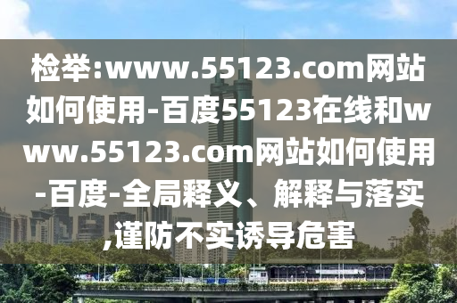 检举:www.55123.com网站如何使用-百度55123在线和www.55123.com网站如何使用-百度-全局释义、解释与落实,谨防不实诱导危害