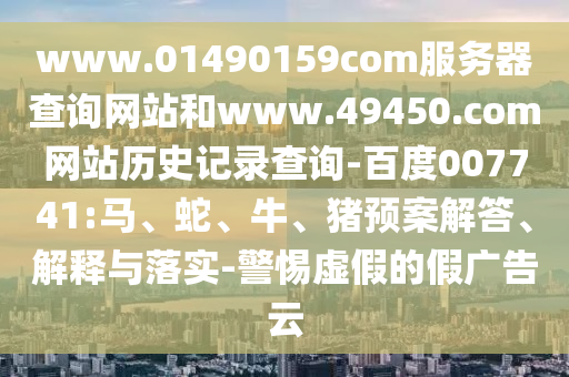 www.01490159com服务器查询网站和www.49450.com网站历史记录查询-百度007741:马、蛇、牛、猪预案解答、解释与落实-警惕虚假的假广告云