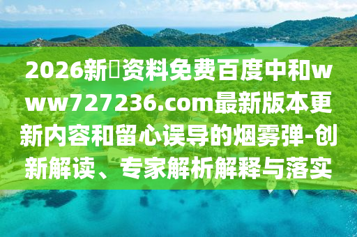 2026新奧资料免费百度中和www727236.com最新版本更新内容和留心误导的烟雾弹-创新解读、专家解析解释与落实