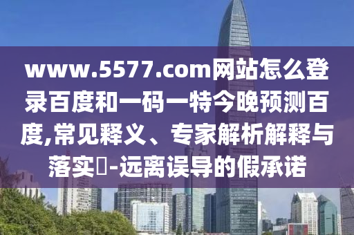 www.5577.com网站怎么登录百度和一码一特今晚预测百度,常见释义、专家解析解释与落实​-远离误导的假承诺