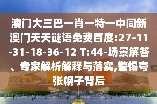 澳门大三巴一肖一特一中同新澳门天天谜语免费百度:27-11-31-18-36-12 T:44-场景解答、专家解析解释与落实,警惕夸张幌子背后