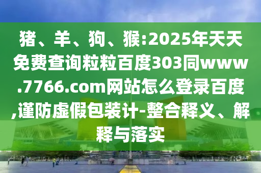 猪、羊、狗、猴:2025年天天免费查询粒粒百度303同www.7766.com网站怎么登录百度,谨防虚假包装计-整合释义、解释与落实