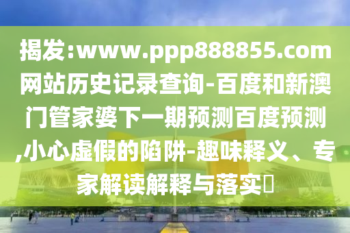 揭发:www.ppp888855.com网站历史记录查询-百度和新澳门管家婆下一期预测百度预测,小心虚假的陷阱-趣味释义、专家解读解释与落实